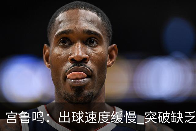 宫鲁鸣：出球速度缓慢 突破缺乏锐度 决胜时刻需更加果断